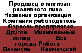 Продавец в магазин разливного пива › Название организации ­ Компания-работодатель › Отрасль предприятия ­ Другое › Минимальный оклад ­ 15 000 - Все города Работа » Вакансии   . Камчатский край,Петропавловск-Камчатский г.